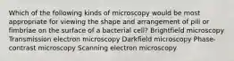 Which of the following kinds of microscopy would be most appropriate for viewing the shape and arrangement of pili or fimbriae on the surface of a bacterial cell? Brightfield microscopy Transmission electron microscopy Darkfield microscopy Phase-contrast microscopy Scanning electron microscopy