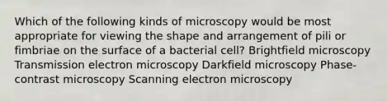 Which of the following kinds of microscopy would be most appropriate for viewing the shape and arrangement of pili or fimbriae on the surface of a bacterial cell? Brightfield microscopy Transmission electron microscopy Darkfield microscopy Phase-contrast microscopy Scanning electron microscopy