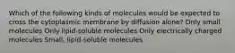 Which of the following kinds of molecules would be expected to cross the cytoplasmic membrane by diffusion alone? Only small molecules Only lipid-soluble molecules Only electrically charged molecules Small, lipid-soluble molecules