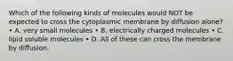 Which of the following kinds of molecules would NOT be expected to cross the cytoplasmic membrane by diffusion alone? • A. very small molecules • B. electrically charged molecules • C. lipid soluble molecules • D. All of these can cross the membrane by diffusion.