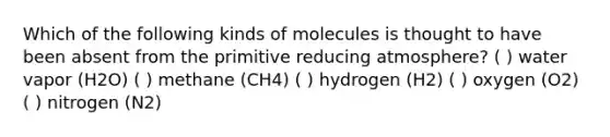 Which of the following kinds of molecules is thought to have been absent from the primitive reducing atmosphere? ( ) water vapor (H2O) ( ) methane (CH4) ( ) hydrogen (H2) ( ) oxygen (O2) ( ) nitrogen (N2)