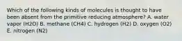 Which of the following kinds of molecules is thought to have been absent from the primitive reducing atmosphere? A. water vapor (H2O) B. methane (CH4) C. hydrogen (H2) D. oxygen (O2) E. nitrogen (N2)