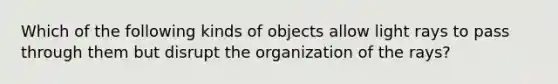 Which of the following kinds of objects allow light rays to pass through them but disrupt the organization of the rays?