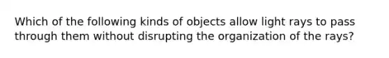 Which of the following kinds of objects allow light rays to pass through them without disrupting the organization of the rays?