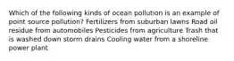 Which of the following kinds of ocean pollution is an example of point source pollution? Fertilizers from suburban lawns Road oil residue from automobiles Pesticides from agriculture Trash that is washed down storm drains Cooling water from a shoreline power plant