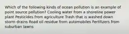 Which of the following kinds of ocean pollution is an example of point source pollution? Cooling water from a shoreline power plant Pesticides from agriculture Trash that is washed down storm drains Road oil residue from automobiles Fertilizers from suburban lawns