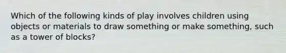 Which of the following kinds of play involves children using objects or materials to draw something or make something, such as a tower of blocks?