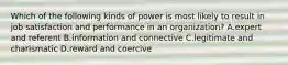 Which of the following kinds of power is most likely to result in job satisfaction and performance in an organization? A.expert and referent B.information and connective C.legitimate and charismatic D.reward and coercive