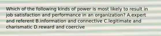 Which of the following kinds of power is most likely to result in job satisfaction and performance in an organization? A.expert and referent B.information and connective C.legitimate and charismatic D.reward and coercive