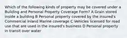 Which of the following kinds of property may be covered under a Building and Personal Property Coverage Form? A Grain stored inside a building B Personal property covered by the insured's Commercial Inland Marine coverage C Vehicles licensed for road use that are used in the insured's business D Personal property in transit over water