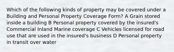 Which of the following kinds of property may be covered under a Building and Personal Property Coverage Form? A Grain stored inside a building B Personal property covered by the insured's Commercial Inland Marine coverage C Vehicles licensed for road use that are used in the insured's business D Personal property in transit over water