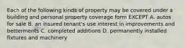 Each of the following kinds of property may be covered under a building and personal property coverage form EXCEPT A. autos for sale B. an insured tenant's use interest in improvements and betterments C. completed additions D. permanently installed fixtures and machinery