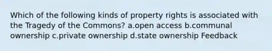 Which of the following kinds of property rights is associated with the Tragedy of the Commons? a.open access b.communal ownership c.private ownership d.state ownership Feedback