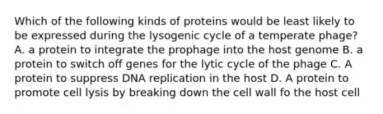 Which of the following kinds of proteins would be least likely to be expressed during the lysogenic cycle of a temperate phage? A. a protein to integrate the prophage into the host genome B. a protein to switch off genes for the lytic cycle of the phage C. A protein to suppress DNA replication in the host D. A protein to promote cell lysis by breaking down the cell wall fo the host cell