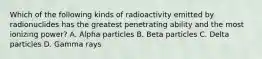 Which of the following kinds of radioactivity emitted by radionuclides has the greatest penetrating ability and the most ionizing power? A. Alpha particles B. Beta particles C. Delta particles D. Gamma rays