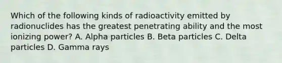 Which of the following kinds of radioactivity emitted by radionuclides has the greatest penetrating ability and the most ionizing power? A. Alpha particles B. Beta particles C. Delta particles D. Gamma rays