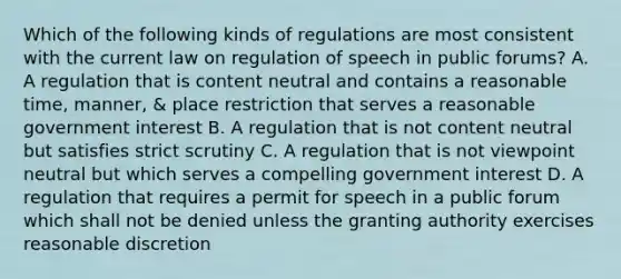 Which of the following kinds of regulations are most consistent with the current law on regulation of speech in public forums? A. A regulation that is content neutral and contains a reasonable time, manner, & place restriction that serves a reasonable government interest B. A regulation that is not content neutral but satisfies strict scrutiny C. A regulation that is not viewpoint neutral but which serves a compelling government interest D. A regulation that requires a permit for speech in a public forum which shall not be denied unless the granting authority exercises reasonable discretion