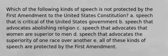 Which of the following kinds of speech is not protected by the First Amendment to the United States Constitution? a. speech that is critical of the United States government b. speech that advocates abolishing religion c. speech that advocates that women are superior to men d. speech that advocates the superiority of one race over another e. all of these kinds of speech are protected by the First Amendment.