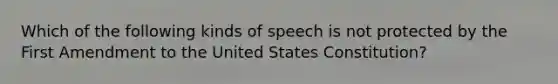 Which of the following kinds of speech is not protected by the First Amendment to the United States Constitution?