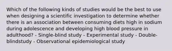 Which of the following kinds of studies would be the best to use when designing a scientific investigation to determine whether there is an association between consuming diets high in sodium during adolescence and developing high blood pressure in adulthood? - Single-blind study - Experimental study - Double-blindstudy - Observational epidemiological study