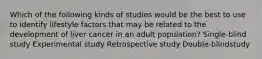 Which of the following kinds of studies would be the best to use to identify lifestyle factors that may be related to the development of liver cancer in an adult population? Single-blind study Experimental study Retrospective study Double-blindstudy