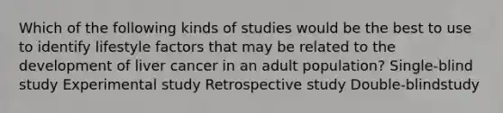 Which of the following kinds of studies would be the best to use to identify lifestyle factors that may be related to the development of liver cancer in an adult population? Single-blind study Experimental study Retrospective study Double-blindstudy