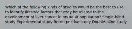 Which of the following kinds of studies would be the best to use to identify lifestyle factors that may be related to the development of liver cancer in an adult population? Single-blind study Experimental study Retrospective study Double-blind study