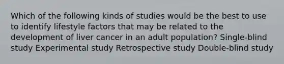 Which of the following kinds of studies would be the best to use to identify lifestyle factors that may be related to the development of liver cancer in an adult population? Single-blind study Experimental study Retrospective study Double-blind study