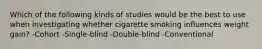 Which of the following kinds of studies would be the best to use when investigating whether cigarette smoking influences weight gain? -Cohort -Single-blind -Double-blind -Conventional