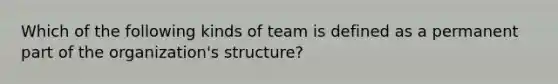 Which of the following kinds of team is defined as a permanent part of the organization's structure?