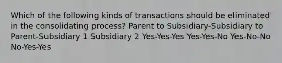 Which of the following kinds of transactions should be eliminated in the consolidating process? Parent to Subsidiary-Subsidiary to Parent-Subsidiary 1 Subsidiary 2 Yes-Yes-Yes Yes-Yes-No Yes-No-No No-Yes-Yes