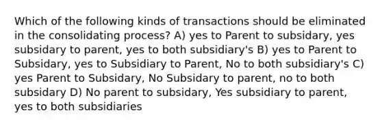 Which of the following kinds of transactions should be eliminated in the consolidating process? A) yes to Parent to subsidary, yes subsidary to parent, yes to both subsidiary's B) yes to Parent to Subsidary, yes to Subsidiary to Parent, No to both subsidiary's C) yes Parent to Subsidary, No Subsidary to parent, no to both subsidary D) No parent to subsidary, Yes subsidiary to parent, yes to both subsidiaries