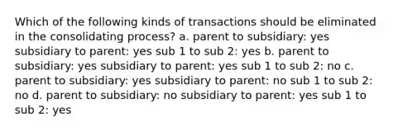 Which of the following kinds of transactions should be eliminated in the consolidating process? a. parent to subsidiary: yes subsidiary to parent: yes sub 1 to sub 2: yes b. parent to subsidiary: yes subsidiary to parent: yes sub 1 to sub 2: no c. parent to subsidiary: yes subsidiary to parent: no sub 1 to sub 2: no d. parent to subsidiary: no subsidiary to parent: yes sub 1 to sub 2: yes