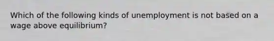 Which of the following kinds of unemployment is not based on a wage above equilibrium?