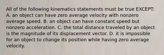 All of the following kinematics statements must be true EXCEPT: A. an object can have zero average velocity with nonzero average speed. B. an object can have constant speed but nonzero acceleration. C. the total distance traveled by an object is the magnitude of its displacement vector. D. it is impossible for an object to change its position while having zero average velocity.