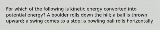 For which of the following is kinetic energy converted into potential energy? A boulder rolls down the hill; a ball is thrown upward; a swing comes to a stop; a bowling ball rolls horizontally