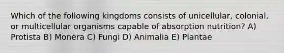 Which of the following kingdoms consists of unicellular, colonial, or multicellular organisms capable of absorption nutrition? A) Protista B) Monera C) Fungi D) Animalia E) Plantae