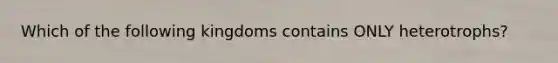 Which of the following kingdoms contains ONLY heterotrophs?