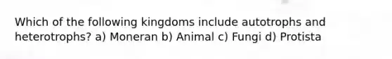 Which of the following kingdoms include autotrophs and heterotrophs? a) Moneran b) Animal c) Fungi d) Protista