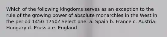 Which of the following kingdoms serves as an exception to the rule of the growing power of absolute monarchies in the West in the period 1450-1750? Select one: a. Spain b. France c. Austria-Hungary d. Prussia e. England