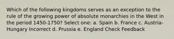 Which of the following kingdoms serves as an exception to the rule of the growing power of absolute monarchies in the West in the period 1450-1750? Select one: a. Spain b. France c. Austria-Hungary Incorrect d. Prussia e. England Check Feedback