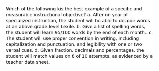 Which of the following kis the best example of a specific and measurable instructional objective? a. After on year of specialized instruction, the student will be able to decode words at an above-grade-level Lexile. b. Give a list of spelling words, the student will learn 95/100 words by the end of each month.. c. The student will use proper convention in writing, including capitalization and punctuation, and legibility with one or two verbal cues. d. Given fraction, decimals and percentages, the student will match values on 8 of 10 attempts, as evidenced by a teacher data sheet.