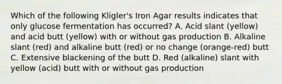 Which of the following Kligler's Iron Agar results indicates that only glucose fermentation has occurred? A. Acid slant (yellow) and acid butt (yellow) with or without gas production B. Alkaline slant (red) and alkaline butt (red) or no change (orange-red) butt C. Extensive blackening of the butt D. Red (alkaline) slant with yellow (acid) butt with or without gas production