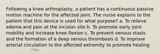 Following a knee arthroplasty, a patient has a continuous passive motion machine for the affected joint. The nurse explains to the patient that this device is used for what purpose? a. To relieve edema and pain at the incision site b. To promote early joint mobility and increase knee flexion c. To prevent venous stasis and the formation of a deep venous thrombosis d. To improve arterial circulation to the affected extremity to promote healing