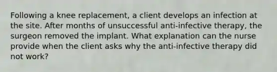 Following a knee replacement, a client develops an infection at the site. After months of unsuccessful anti-infective therapy, the surgeon removed the implant. What explanation can the nurse provide when the client asks why the anti-infective therapy did not work?