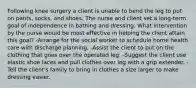 Following knee surgery a client is unable to bend the leg to put on pants, socks, and shoes. The nurse and client set a long-term goal of independence in bathing and dressing. What intervention by the nurse would be most effective in helping the client attain this goal? -Arrange for the social worker to schedule home health care with discharge planning. -Assist the client to put on the clothing that goes over the operated leg. -Suggest the client use elastic shoe laces and pull clothes over leg with a grip extender. -Tell the client's family to bring in clothes a size larger to make dressing easier.