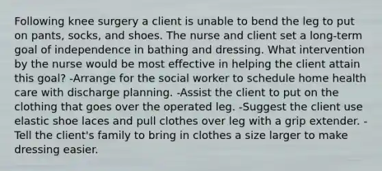 Following knee surgery a client is unable to bend the leg to put on pants, socks, and shoes. The nurse and client set a long-term goal of independence in bathing and dressing. What intervention by the nurse would be most effective in helping the client attain this goal? -Arrange for the social worker to schedule home health care with discharge planning. -Assist the client to put on the clothing that goes over the operated leg. -Suggest the client use elastic shoe laces and pull clothes over leg with a grip extender. -Tell the client's family to bring in clothes a size larger to make dressing easier.