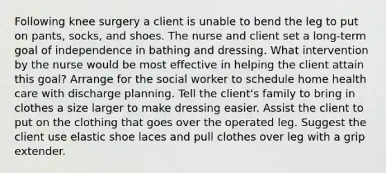 Following knee surgery a client is unable to bend the leg to put on pants, socks, and shoes. The nurse and client set a long-term goal of independence in bathing and dressing. What intervention by the nurse would be most effective in helping the client attain this goal? Arrange for the social worker to schedule home health care with discharge planning. Tell the client's family to bring in clothes a size larger to make dressing easier. Assist the client to put on the clothing that goes over the operated leg. Suggest the client use elastic shoe laces and pull clothes over leg with a grip extender.