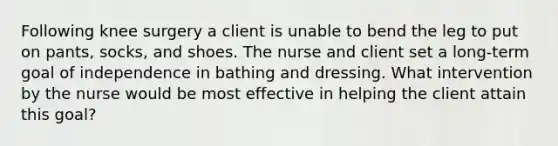 Following knee surgery a client is unable to bend the leg to put on pants, socks, and shoes. The nurse and client set a long-term goal of independence in bathing and dressing. What intervention by the nurse would be most effective in helping the client attain this goal?