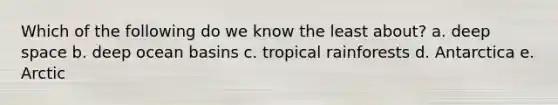 Which of the following do we know the least about? a. deep space b. deep ocean basins c. tropical rainforests d. Antarctica e. Arctic